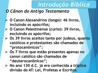 O Cânon do Antigo Testamento
Introdução Bíblica
 O Canon Alexandrino (longo): 46 livros,
incluindo os apócrifos;
 O Canon Palestinense (curto): 39 livros,
excluindo os apócrifos;
 Os 39 livros aceitos tanto por judeus, quanto
católicos e protestantes são chamados de
“protocanônicos”;
 Os 7 livros que estão presentes apenas no
canon católico são chamados de
“deuterocanônicos”;
 No ano 130 d.C. já era conhecida a tríplice
divisão do AT: Lei, Profetas e Escritos.
 