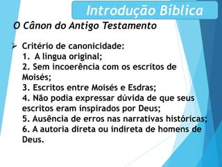 O Cânon do Antigo Testamento
Introdução Bíblica
 Critério de canonicidade:
1. A língua original;
2. Sem incoerência com os escritos de
Moisés;
3. Escritos entre Moisés e Esdras;
4. Não podia expressar dúvida de que seus
escritos eram inspirados por Deus;
5. Ausência de erros nas narrativas históricas;
6. A autoria direta ou indireta de homens de
Deus.
 