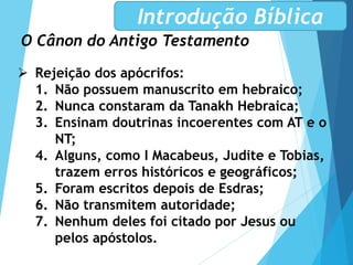 O Cânon do Antigo Testamento
Introdução Bíblica
 Rejeição dos apócrifos:
1. Não possuem manuscrito em hebraico;
2. Nunca constaram da Tanakh Hebraica;
3. Ensinam doutrinas incoerentes com AT e o
NT;
4. Alguns, como I Macabeus, Judite e Tobias,
trazem erros históricos e geográficos;
5. Foram escritos depois de Esdras;
6. Não transmitem autoridade;
7. Nenhum deles foi citado por Jesus ou
pelos apóstolos.
 