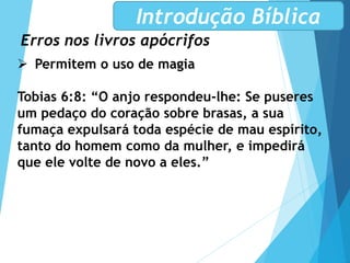 Erros nos livros apócrifos
Introdução Bíblica
 Permitem o uso de magia
Tobias 6:8: “O anjo respondeu-lhe: Se puseres
um pedaço do coração sobre brasas, a sua
fumaça expulsará toda espécie de mau espírito,
tanto do homem como da mulher, e impedirá
que ele volte de novo a eles.”
 