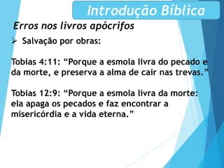 Erros nos livros apócrifos
Introdução Bíblica
 Salvação por obras:
Tobias 4:11: “Porque a esmola livra do pecado e
da morte, e preserva a alma de cair nas trevas.”
Tobias 12:9: “Porque a esmola livra da morte:
ela apaga os pecados e faz encontrar a
misericórdia e a vida eterna.”
 