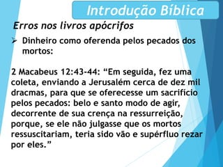 Erros nos livros apócrifos
Introdução Bíblica
 Dinheiro como oferenda pelos pecados dos
mortos:
2 Macabeus 12:43-44: “Em seguida, fez uma
coleta, enviando a Jerusalém cerca de dez mil
dracmas, para que se oferecesse um sacrifício
pelos pecados: belo e santo modo de agir,
decorrente de sua crença na ressurreição,
porque, se ele não julgasse que os mortos
ressuscitariam, teria sido vão e supérfluo rezar
por eles.”
 