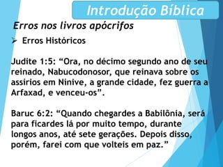 Erros nos livros apócrifos
Introdução Bíblica
 Erros Históricos
Judite 1:5: “Ora, no décimo segundo ano de seu
reinado, Nabucodonosor, que reinava sobre os
assírios em Nínive, a grande cidade, fez guerra a
Arfaxad, e venceu-os”.
Baruc 6:2: “Quando chegardes a Babilônia, será
para ficardes lá por muito tempo, durante
longos anos, até sete gerações. Depois disso,
porém, farei com que volteis em paz.”
 
