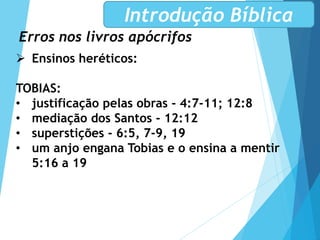 Erros nos livros apócrifos
Introdução Bíblica
 Ensinos heréticos:
TOBIAS:
• justificação pelas obras - 4:7-11; 12:8
• mediação dos Santos - 12:12
• superstições - 6:5, 7-9, 19
• um anjo engana Tobias e o ensina a mentir
5:16 a 19
 