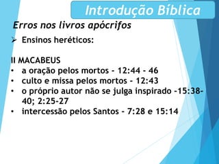 Erros nos livros apócrifos
Introdução Bíblica
 Ensinos heréticos:
II MACABEUS
• a oração pelos mortos - 12:44 - 46
• culto e missa pelos mortos - 12:43
• o próprio autor não se julga inspirado -15:38-
40; 2:25-27
• intercessão pelos Santos - 7:28 e 15:14
 