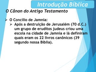 O Cânon do Antigo Testamento
Introdução Bíblica
 O Concílio de Jamnia:
 Após a destruição de Jerusalém (70 d.C.)
um grupo de eruditos judeus criou uma
escola na cidade de Jamnia e lá definiram
quais eram os 22 livros canônicos (39
segundo nossa Bíblia).
 
