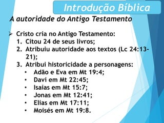 A autoridade do Antigo Testamento
Introdução Bíblica
 Cristo cria no Antigo Testamento:
1. Citou 24 de seus livros;
2. Atribuiu autoridade aos textos (Lc 24:13-
21);
3. Atribui historicidade a personagens:
• Adão e Eva em Mt 19:4;
• Davi em Mt 22:45;
• Isaías em Mt 15:7;
• Jonas em Mt 12:41;
• Elias em Mt 17:11;
• Moisés em Mt 19:8.
 