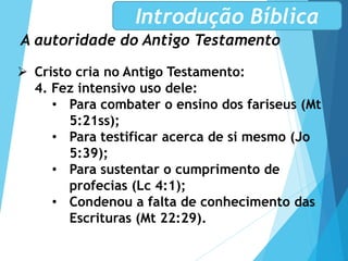 A autoridade do Antigo Testamento
Introdução Bíblica
 Cristo cria no Antigo Testamento:
4. Fez intensivo uso dele:
• Para combater o ensino dos fariseus (Mt
5:21ss);
• Para testificar acerca de si mesmo (Jo
5:39);
• Para sustentar o cumprimento de
profecias (Lc 4:1);
• Condenou a falta de conhecimento das
Escrituras (Mt 22:29).
 
