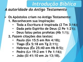 A autoridade do Antigo Testamento
Introdução Bíblica
 Os Apóstolos criam no Antigo Testamento:
1. Reconhecem sua inspiração:
• Toda a Escritura é inspirada (2 Tm 3:16);
• Dada pelo Espírito de Deus (2 Pe 1:21);
• Deus falou pelos profetas (Hb 1:1);
2. Fazem citações dos textos:
• Paulo (Gn 15:5 em Rm 4:18);
• Tiago (Êx 5:18 em Tg 2:11);
• Hebreus (Êx 25:40 em Hb 8:5);
• Pedro (Lv 19:2 em 1 Pe 1:16);
• João (Sl 41:10 em Jo 13:18).
 