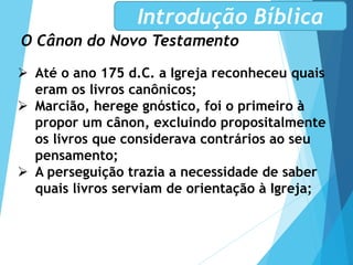 O Cânon do Novo Testamento
Introdução Bíblica
 Até o ano 175 d.C. a Igreja reconheceu quais
eram os livros canônicos;
 Marcião, herege gnóstico, foi o primeiro à
propor um cânon, excluindo propositalmente
os livros que considerava contrários ao seu
pensamento;
 A perseguição trazia a necessidade de saber
quais livros serviam de orientação à Igreja;
 
