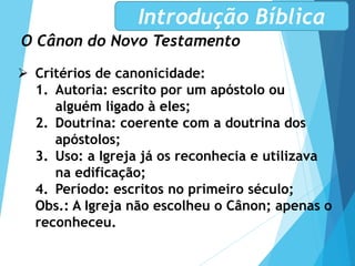 O Cânon do Novo Testamento
Introdução Bíblica
 Critérios de canonicidade:
1. Autoria: escrito por um apóstolo ou
alguém ligado à eles;
2. Doutrina: coerente com a doutrina dos
apóstolos;
3. Uso: a Igreja já os reconhecia e utilizava
na edificação;
4. Período: escritos no primeiro século;
Obs.: A Igreja não escolheu o Cânon; apenas o
reconheceu.
 