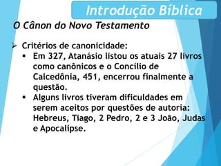 O Cânon do Novo Testamento
Introdução Bíblica
 Critérios de canonicidade:
 Em 327, Atanásio listou os atuais 27 livros
como canônicos e o Concílio de
Calcedônia, 451, encerrou finalmente a
questão.
 Alguns livros tiveram dificuldades em
serem aceitos por questões de autoria:
Hebreus, Tiago, 2 Pedro, 2 e 3 João, Judas
e Apocalipse.
 