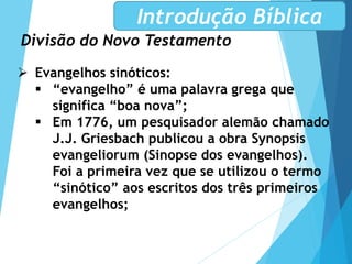 Divisão do Novo Testamento
Introdução Bíblica
 Evangelhos sinóticos:
 “evangelho” é uma palavra grega que
significa “boa nova”;
 Em 1776, um pesquisador alemão chamado
J.J. Griesbach publicou a obra Synopsis
evangeliorum (Sinopse dos evangelhos).
Foi a primeira vez que se utilizou o termo
“sinótico” aos escritos dos três primeiros
evangelhos;
 