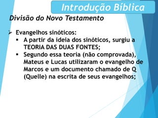 Divisão do Novo Testamento
Introdução Bíblica
 Evangelhos sinóticos:
 A partir da ideia dos sinóticos, surgiu a
TEORIA DAS DUAS FONTES;
 Segundo essa teoria (não comprovada),
Mateus e Lucas utilizaram o evangelho de
Marcos e um documento chamado de Q
(Quelle) na escrita de seus evangelhos;
 