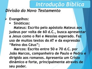 Divisão do Novo Testamento
Introdução Bíblica
 Evangelhos:
 Sinóticos:
Mateus: Escrito pelo apóstolo Mateus aos
judeus por volta de 60 d.C., busca apresentar
a Jesus como o Rei e Messias esperado. Faz
uso de muitos textos do AT e da expressão
“Reino dos Céus”;
Marcos: Escrito entre 50 e 70 d.C. por
João Marcos, companheiro de Paulo e Pedro e
dirigido aos romanos. Apresenta um Cristo
dinâmico e forte, principalmente através de
seu poder.
 