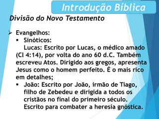 Divisão do Novo Testamento
Introdução Bíblica
 Evangelhos:
 Sinóticos:
Lucas: Escrito por Lucas, o médico amado
(Cl 4:14), por volta do ano 60 d.C. Também
escreveu Atos. Dirigido aos gregos, apresenta
Jesus como o homem perfeito. É o mais rico
em detalhes;
 João: Escrito por João, irmão de Tiago,
filho de Zebedeu e dirigida a todos os
cristãos no final do primeiro século.
Escrito para combater a heresia gnóstica.
 