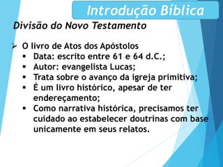 Divisão do Novo Testamento
Introdução Bíblica
 O livro de Atos dos Apóstolos
 Data: escrito entre 61 e 64 d.C.;
 Autor: evangelista Lucas;
 Trata sobre o avanço da igreja primitiva;
 É um livro histórico, apesar de ter
endereçamento;
 Como narrativa histórica, precisamos ter
cuidado ao estabelecer doutrinas com base
unicamente em seus relatos.
 
