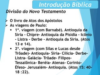 Divisão do Novo Testamento
Introdução Bíblica
 O livro de Atos dos Apóstolos
 As viagens de Paulo:
 1ª. viagem (com Barnabé). Antioquia da
Síria - Chipre- Antioquia da Pisídia - Icônio
- Listra - Derbe - Antioquia da Síria. (Atos
13 e 14).
 2ª. viagem (com Silas e Lucas desde
Trôade)- Antioquia- Síria- Cilícia- Derbe-
Listra- Galácia- Trôade- Filipos-
Tessalônica- Beréia- Atenas- Corinto-
Éfeso- Jerusalém- Antioquia. (Atos 15: 40-
18 :22).
 