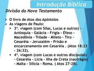 Divisão do Novo Testamento
Introdução Bíblica
 O livro de Atos dos Apóstolos
 As viagens de Paulo:
 3ª. viagem (com Silas, Lucas e outros) -
Antioquia – Galácia - Frígia - Éfeso -
Macedônia - Trôade - Mileto - Tiro -
Cesaréia - Jerusalém - Prisão e
encarceramento em Cesaréia . (Atos 18:23
- 26:32).
 4ª. viagem (com Lucas e outros discípulos)
- Cesaréia - Licia - Ilha de Creta (naufrágio)
- Malta - Silícia - Roma. ( Atos 27-28).
 