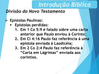 Divisão do Novo Testamento
Introdução Bíblica
 Epístolas Paulinas:
 Epístolas perdidas:
1. Em 1 Co 5:9 é falado sobre uma carta
anterior que Paulo enviou à Corinto;
2. Em Cl 4:16 Paulo faz referência à uma
epístola enviada à Laodicéia;
3. Em 2 Co 2:4 Paulo faz referência à
“Carta em Lágrimas” enviada aos
coríntios.
 