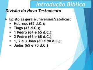 Divisão do Novo Testamento
Introdução Bíblica
 Epístolas gerais/universais/católicas:
 Hebreus (65 d.C.);
 Tiago (45 d.C.);
 1 Pedro (64 e 65 d.C.);
 2 Pedro (66 e 68 d.C.);
 1, 2 e 3 João (80 e 90 d.C.);
 Judas (65 e 70 d.C.)
 