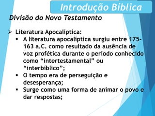 Divisão do Novo Testamento
Introdução Bíblica
 Literatura Apocalíptica:
 A literatura apocalíptica surgiu entre 175-
163 a.C. como resultado da ausência de
voz profética durante o período conhecido
como “intertestamental” ou
“interbíblico”;
 O tempo era de perseguição e
desesperança;
 Surge como uma forma de animar o povo e
dar respostas;
 