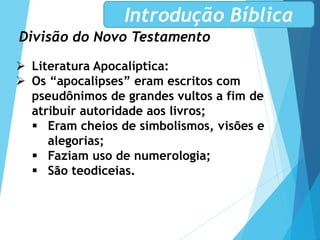 Divisão do Novo Testamento
Introdução Bíblica
 Literatura Apocalíptica:
 Os “apocalipses” eram escritos com
pseudônimos de grandes vultos a fim de
atribuir autoridade aos livros;
 Eram cheios de simbolismos, visões e
alegorias;
 Faziam uso de numerologia;
 São teodiceias.
 