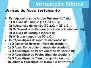Divisão do Novo Testamento
Introdução Bíblica
 Os “Apocalipses do Antigo Testamento” são:
• 1) O Livro de Enoque (164-64 a.C.);
• 2) A Assunção de Moisés (50 a.C. — 25 d.C.);
• 3) Os Segredos de Enoque (início do primeiro século);
• 4) O Livro de Baruque (século I);
• 5) IV Esdras (depois de 90 d.C.);
 Os "Apocalipses do Novo Testamento" são:
• 1) O Pastor de Hermas (início do século II);
• 2) O Apócrifo de João (metade do século II);
• 3) O Apocalipse de Pedro (metade do século II);
• 4) O Apocalipse de Paulo, (final do século IV);
• 5) O Apocalipse de Tomé, do quinto século;
• Há ainda o Apocalipse de Maria e o de Estevão.
 