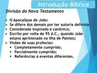 Divisão do Novo Testamento
Introdução Bíblica
 O Apocalipse de João:
 Se difere dos demais por ter autoria definida;
 Considerado inspirado e canônico;
 Escrito por volta de 95 d.C., quando João
estava aprisionado na ilha de Patmos;
 Visões de suas profecias:
 Completamente cumprido;
 Parcialmente cumprido;
 Referências à eventos diferentes.
 