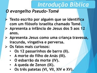 O evangelho Pseudo-Tomé
Introdução Bíblica
 Texto escrito por alguém que se identifica
com um filósofo israelita chamado Tomé.
 Apresenta a infância de Jesus dos 5 aos 12
anos.
 Apresenta Jesus como uma criança travessa,
iracunda, vingativa e perversa.
 Os fatos mais curiosos:
• Os 12 passarinhos de barro (II).
• A morte do filho de Anás (III).
• O esbarrão da morte (IV).
• A queda de Zenon (IX).
• Os três patetas (VI, VII, XIV e XV).
 