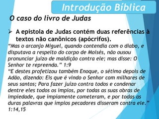O caso do livro de Judas
Introdução Bíblica
 A epístola de Judas contém duas referências à
textos não canônicos (apócrifos).
“Mas o arcanjo Miguel, quando contendia com o diabo, e
disputava a respeito do corpo de Moisés, não ousou
pronunciar juízo de maldição contra ele; mas disse: O
Senhor te repreenda.” 1:9
“E destes profetizou também Enoque, o sétimo depois de
Adão, dizendo: Eis que é vindo o Senhor com milhares de
seus santos; Para fazer juízo contra todos e condenar
dentre eles todos os ímpios, por todas as suas obras de
impiedade, que impiamente cometeram, e por todas as
duras palavras que ímpios pecadores disseram contra ele.”
1:14,15
 