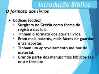 O formato dos livros
 Códices (códex)
• Surgiram na Grécia como forma de
registro das leis.
• Tinham o formato dos atuais livros.
• Eram mais baratos, mais fáceis de guardar
e transportar.
• Tinham um aproveitamento melhor de
material.
• Grande parte dos manuscritos bíblicos são
neste formato.
Introdução Bíblica
 