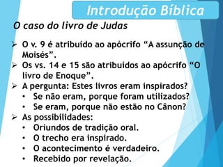 O caso do livro de Judas
Introdução Bíblica
 O v. 9 é atribuído ao apócrifo “A assunção de
Moisés”.
 Os vs. 14 e 15 são atribuídos ao apócrifo “O
livro de Enoque”.
 A pergunta: Estes livros eram inspirados?
• Se não eram, porque foram utilizados?
• Se eram, porque não estão no Cânon?
 As possibilidades:
• Oriundos de tradição oral.
• O trecho era inspirado.
• O acontecimento é verdadeiro.
• Recebido por revelação.
 