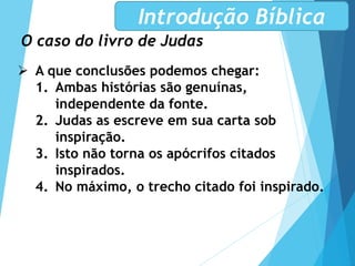 O caso do livro de Judas
Introdução Bíblica
 A que conclusões podemos chegar:
1. Ambas histórias são genuínas,
independente da fonte.
2. Judas as escreve em sua carta sob
inspiração.
3. Isto não torna os apócrifos citados
inspirados.
4. No máximo, o trecho citado foi inspirado.
 
