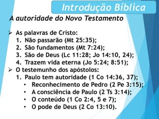A autoridade do Novo Testamento
Introdução Bíblica
 As palavras de Cristo:
1. Não passarão (Mt 25:35);
2. São fundamentos (Mt 7:24);
3. São de Deus (Lc 11:28; Jo 14:10, 24);
4. Trazem vida eterna (Jo 5:24; 8:51);
 O testemunho dos apóstolos:
1. Paulo tem autoridade (1 Co 14:36, 37);
• Reconhecimento de Pedro (2 Pe 3:15);
• A consciência de Paulo (2 Ts 3:14);
• O conteúdo (1 Co 2:4, 5 e 7);
• O pode de Deus (2 Co 13:10).
 