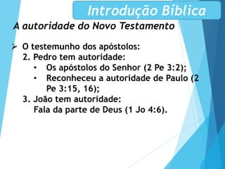 A autoridade do Novo Testamento
Introdução Bíblica
 O testemunho dos apóstolos:
2. Pedro tem autoridade:
• Os apóstolos do Senhor (2 Pe 3:2);
• Reconheceu a autoridade de Paulo (2
Pe 3:15, 16);
3. João tem autoridade:
Fala da parte de Deus (1 Jo 4:6).
 