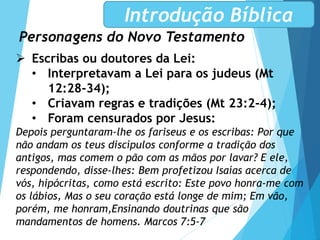 Personagens do Novo Testamento
Introdução Bíblica
 Escribas ou doutores da Lei:
• Interpretavam a Lei para os judeus (Mt
12:28-34);
• Criavam regras e tradições (Mt 23:2-4);
• Foram censurados por Jesus:
Depois perguntaram-lhe os fariseus e os escribas: Por que
não andam os teus discípulos conforme a tradição dos
antigos, mas comem o pão com as mãos por lavar? E ele,
respondendo, disse-lhes: Bem profetizou Isaías acerca de
vós, hipócritas, como está escrito: Este povo honra-me com
os lábios, Mas o seu coração está longe de mim; Em vão,
porém, me honram,Ensinando doutrinas que são
mandamentos de homens. Marcos 7:5-7
 