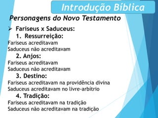Personagens do Novo Testamento
Introdução Bíblica
 Fariseus x Saduceus:
1. Ressurreição:
Fariseus acreditavam
Saduceus não acreditavam
2. Anjos:
Fariseus acreditavam
Saduceus não acreditavam
3. Destino:
Fariseus acreditavam na providência divina
Saduceus acreditavam no livre-arbítrio
4. Tradição:
Fariseus acreditavam na tradição
Saduceus não acreditavam na tradição
 