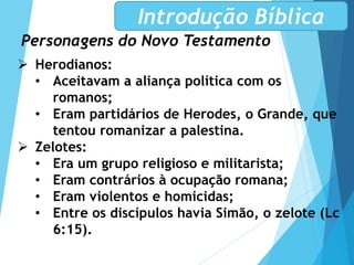 Personagens do Novo Testamento
Introdução Bíblica
 Herodianos:
• Aceitavam a aliança política com os
romanos;
• Eram partidários de Herodes, o Grande, que
tentou romanizar a palestina.
 Zelotes:
• Era um grupo religioso e militarista;
• Eram contrários à ocupação romana;
• Eram violentos e homicidas;
• Entre os discípulos havia Simão, o zelote (Lc
6:15).
 