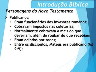 Personagens do Novo Testamento
Introdução Bíblica
 Publicanos:
• Eram funcionários dos invasores romanos;
• Cobravam impostos nas coletorias;
• Normalmente cobravam a mais do que
deveriam, além do roubar do que recebiam;
• Eram odiados por todos;
• Entre os discípulos, Mateus era publicano (Mt
9:9);
 