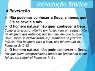 A Revelação
Introdução Bíblica
 Não podemos conhecer a Deus, a menos que
Ele se revele a nós.
 O homem natural não quer conhecer a Deus.
Como está escrito: Não há um justo, nem um sequer. Não
há ninguém que entenda; não há ninguém que busque a
Deus. Todos se extraviaram, e juntamente se fizeram
inúteis. Não há quem faça o bem, não há nem um só.
Romanos 3:10-12
 O homem natural não pode conhecer a Deus.
Por que quem compreendeu a mente do Senhor? ou quem
foi seu conselheiro? Romanos 11:34
 