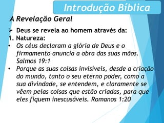 A Revelação Geral
Introdução Bíblica
 Deus se revela ao homem através da:
1. Natureza:
• Os céus declaram a glória de Deus e o
firmamento anuncia a obra das suas mãos.
Salmos 19:1
• Porque as suas coisas invisíveis, desde a criação
do mundo, tanto o seu eterno poder, como a
sua divindade, se entendem, e claramente se
vêem pelas coisas que estão criadas, para que
eles fiquem inescusáveis. Romanos 1:20
 
