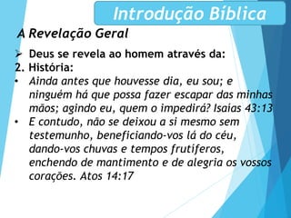A Revelação Geral
Introdução Bíblica
 Deus se revela ao homem através da:
2. História:
• Ainda antes que houvesse dia, eu sou; e
ninguém há que possa fazer escapar das minhas
mãos; agindo eu, quem o impedirá? Isaías 43:13
• E contudo, não se deixou a si mesmo sem
testemunho, beneficiando-vos lá do céu,
dando-vos chuvas e tempos frutíferos,
enchendo de mantimento e de alegria os vossos
corações. Atos 14:17
 