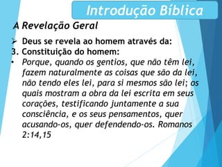 A Revelação Geral
Introdução Bíblica
 Deus se revela ao homem através da:
3. Constituição do homem:
• Porque, quando os gentios, que não têm lei,
fazem naturalmente as coisas que são da lei,
não tendo eles lei, para si mesmos são lei; os
quais mostram a obra da lei escrita em seus
corações, testificando juntamente a sua
consciência, e os seus pensamentos, quer
acusando-os, quer defendendo-os. Romanos
2:14,15
 
