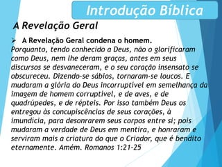 A Revelação Geral
Introdução Bíblica
 A Revelação Geral condena o homem.
Porquanto, tendo conhecido a Deus, não o glorificaram
como Deus, nem lhe deram graças, antes em seus
discursos se desvaneceram, e o seu coração insensato se
obscureceu. Dizendo-se sábios, tornaram-se loucos. E
mudaram a glória do Deus incorruptível em semelhança da
imagem de homem corruptível, e de aves, e de
quadrúpedes, e de répteis. Por isso também Deus os
entregou às concupiscências de seus corações, à
imundícia, para desonrarem seus corpos entre si; pois
mudaram a verdade de Deus em mentira, e honraram e
serviram mais a criatura do que o Criador, que é bendito
eternamente. Amém. Romanos 1:21-25
 