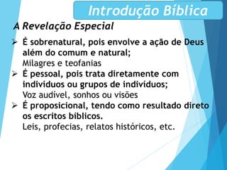 A Revelação Especial
Introdução Bíblica
 É sobrenatural, pois envolve a ação de Deus
além do comum e natural;
Milagres e teofanias
 É pessoal, pois trata diretamente com
indivíduos ou grupos de indivíduos;
Voz audível, sonhos ou visões
 É proposicional, tendo como resultado direto
os escritos bíblicos.
Leis, profecias, relatos históricos, etc.
 