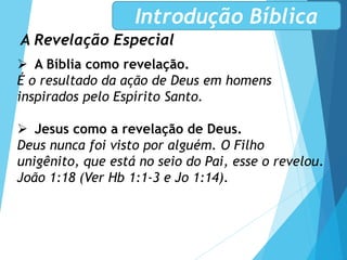 A Revelação Especial
Introdução Bíblica
 A Bíblia como revelação.
É o resultado da ação de Deus em homens
inspirados pelo Espírito Santo.
 Jesus como a revelação de Deus.
Deus nunca foi visto por alguém. O Filho
unigênito, que está no seio do Pai, esse o revelou.
João 1:18 (Ver Hb 1:1-3 e Jo 1:14).
 