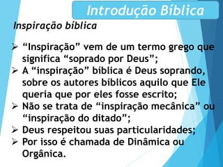 Inspiração bíblica
Introdução Bíblica
 “Inspiração” vem de um termo grego que
significa “soprado por Deus”;
 A “inspiração” bíblica é Deus soprando,
sobre os autores bíblicos aquilo que Ele
queria que por eles fosse escrito;
 Não se trata de “inspiração mecânica” ou
“inspiração do ditado”;
 Deus respeitou suas particularidades;
 Por isso é chamada de Dinâmica ou
Orgânica.
 