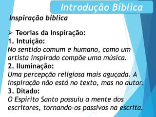 Inspiração bíblica
Introdução Bíblica
 Teorias da Inspiração:
1. Intuição:
No sentido comum e humano, como um
artista inspirado compõe uma música.
2. Iluminação:
Uma percepção religiosa mais aguçada. A
inspiração não está no texto, mas no autor.
3. Ditado:
O Espírito Santo possuiu a mente dos
escritores, tornando-os passivos na escrita.
 