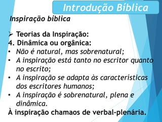 Inspiração bíblica
Introdução Bíblica
 Teorias da Inspiração:
4. Dinâmica ou orgânica:
• Não é natural, mas sobrenatural;
• A inspiração está tanto no escritor quanto
no escrito;
• A inspiração se adapta às características
dos escritores humanos;
• A inspiração é sobrenatural, plena e
dinâmica.
À inspiração chamaos de verbal-plenária.
 